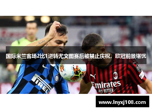 国际米兰客场2比1逆转尤文图赛后被禁止庆祝，欧冠前景堪忧