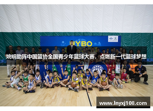 姚明助阵中国篮协全国青少年篮球大赛，点燃新一代篮球梦想