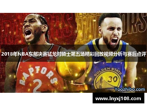 2018年NBA东部决赛猛龙对骑士第五场精彩回放视频分析与赛后点评