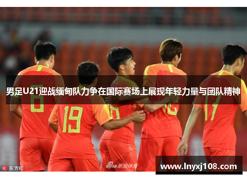 男足U21迎战缅甸队力争在国际赛场上展现年轻力量与团队精神