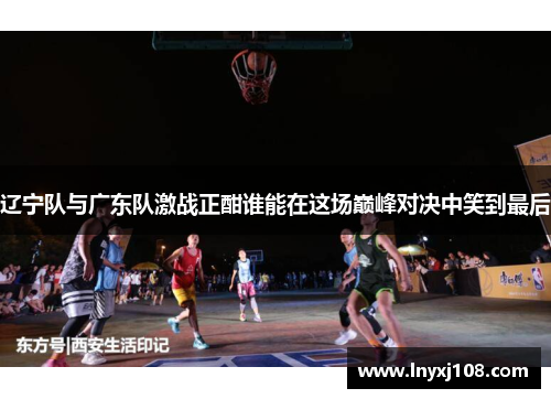 辽宁队与广东队激战正酣谁能在这场巅峰对决中笑到最后